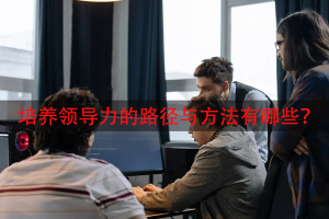 培养领导力的路径与方法有哪些？